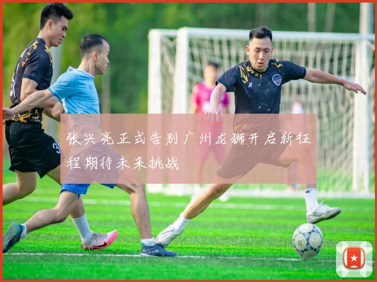 张兴亮正式告别广州龙狮开启新征程期待未来挑战