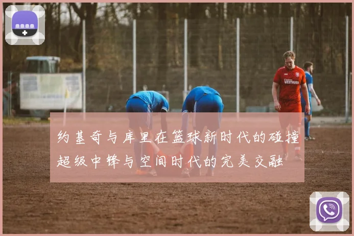 约基奇与库里在篮球新时代的碰撞超级中锋与空间时代的完美交融
