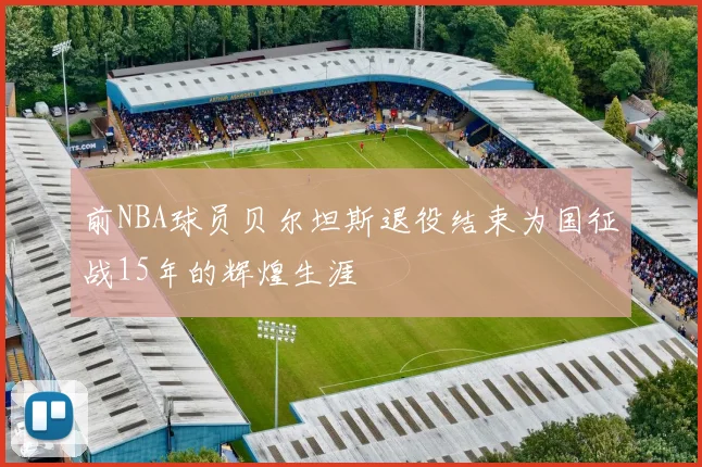前NBA球员贝尔坦斯退役结束为国征战15年的辉煌生涯
